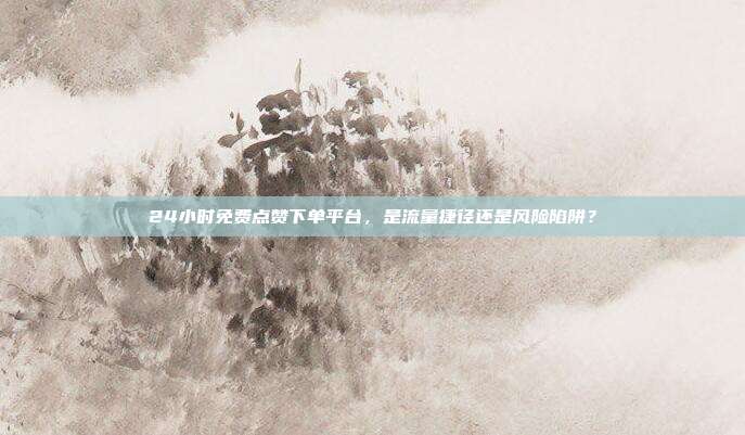 24小时免费点赞下单平台,是流量捷径还是风险陷阱?