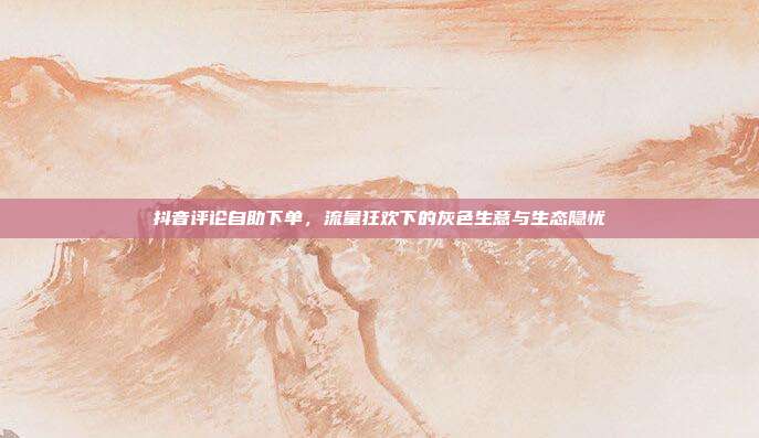 抖音评论自助下单,流量狂欢下的灰色生意与生态隐忧