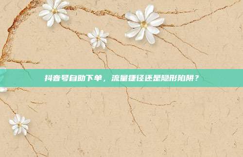 抖音号自助下单,流量捷径还是隐形陷阱?