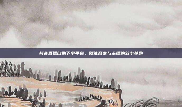 抖音直播自助下单平台,赋能商家与主播的效率革命