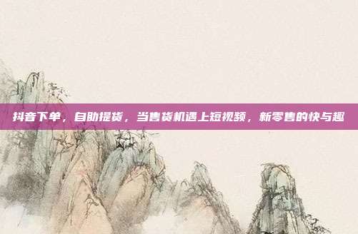 抖音下单,自助提货,当售货机遇上短视频,新零售的快与趣