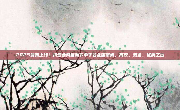2025最新上线!抖音业务自助下单平台全面解析,高效、安全、优质之选