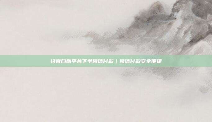 抖音自助平台下单微信付款|微信付款安全便捷