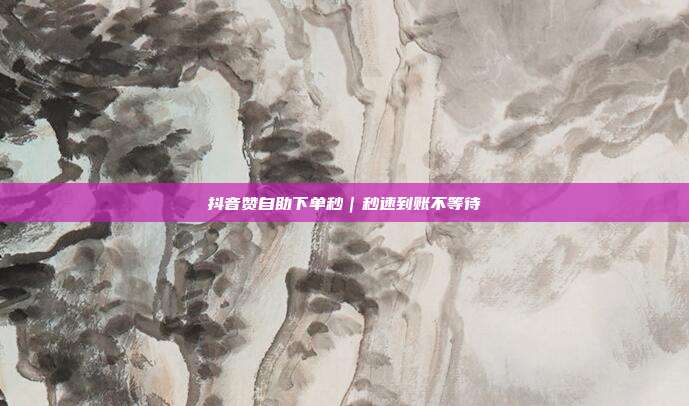 抖音赞自助下单秒｜秒速到账不等待