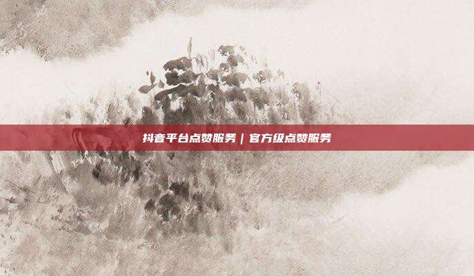 抖音平台点赞服务｜官方级点赞服务