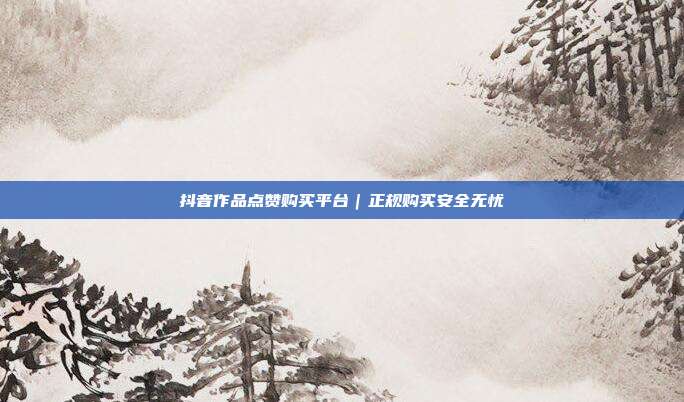 抖音作品点赞购买平台｜正规购买安全无忧