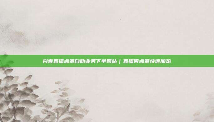 抖音直播点赞自助业务下单网站｜直播间点赞快速加热