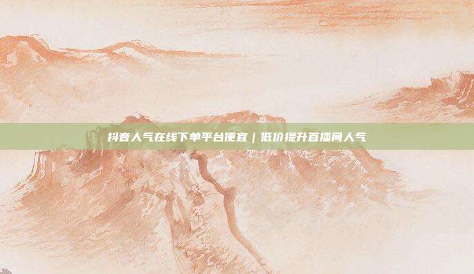 抖音人气在线下单平台便宜｜低价提升直播间人气