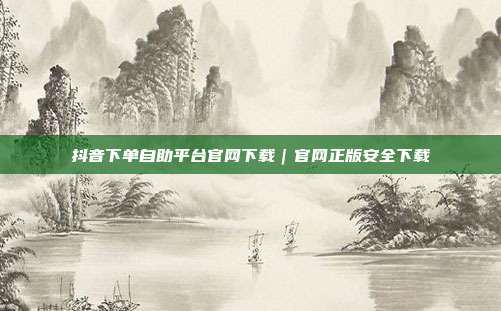 抖音下单自助平台官网下载｜官网正版安全下载