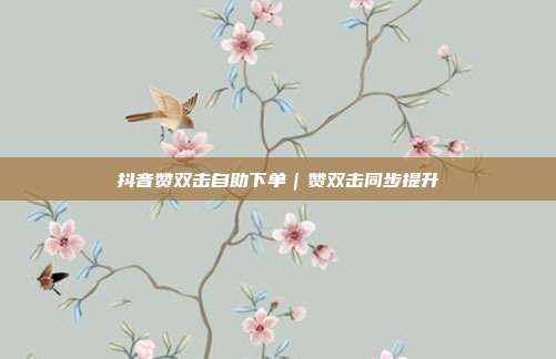 抖音赞双击自助下单｜赞双击同步提升