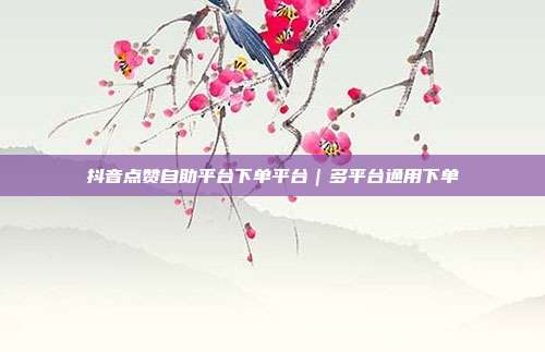 抖音点赞自助平台下单平台｜多平台通用下单