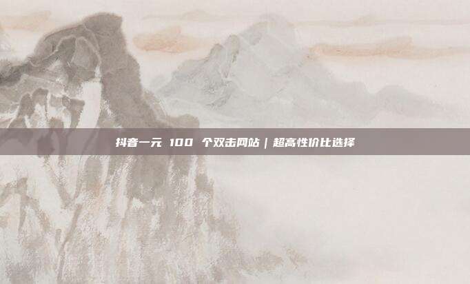 抖音一元 100 个双击网站｜超高性价比选择