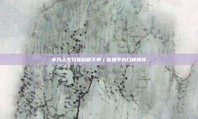 非凡人生抖音自助下单｜优质平台口碑推荐