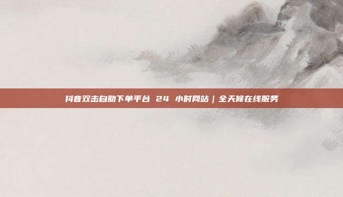 抖音双击自助下单平台 24 小时网站｜全天候在线服务