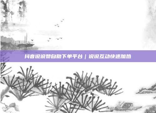 抖音说说赞自助下单平台｜说说互动快速加热