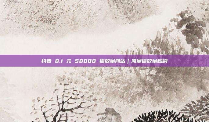 抖音 0.1 元 50000 播放量网站｜海量播放量秒刷