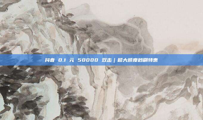 抖音 0.1 元 50000 双击｜超大额度秒刷特惠