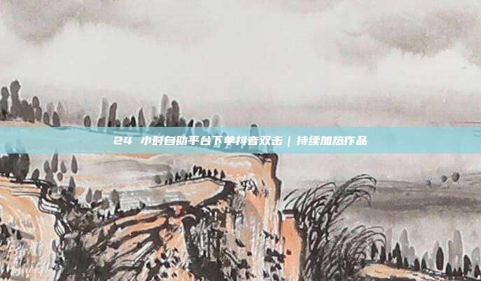 24 小时自助平台下单抖音双击｜持续加热作品