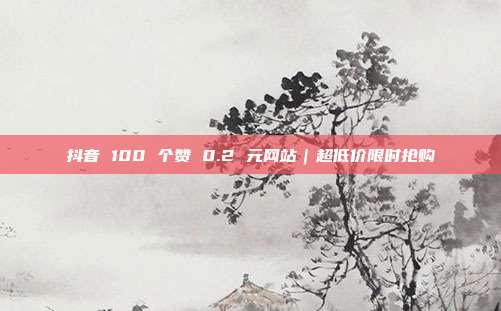 抖音 100 个赞 0.2 元网站｜超低价限时抢购