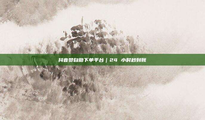 抖音赞自助下单平台｜24 小时秒到账