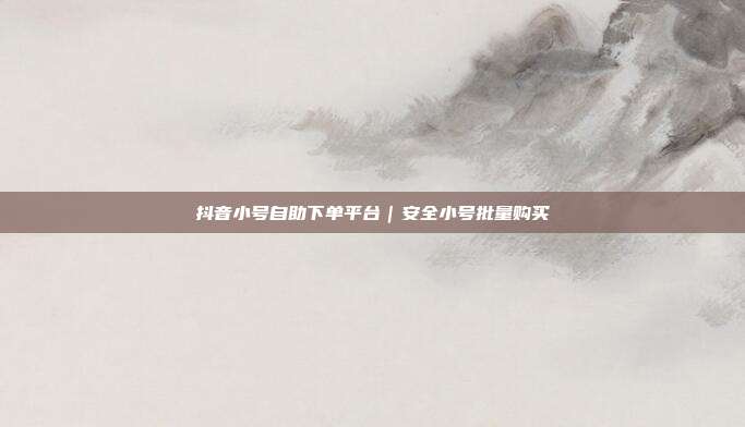 抖音小号自助下单平台｜安全小号批量购买