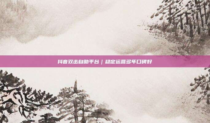 抖音双击自助平台｜稳定运营多年口碑好