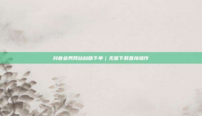 抖音业务网站自助下单｜无需下载直接操作
