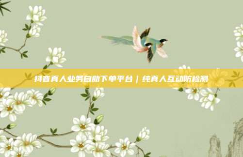 抖音真人业务自助下单平台｜纯真人互动防检测
