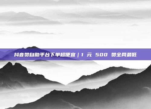 抖音赞自助平台下单超便宜｜1 元 500 赞全网最低