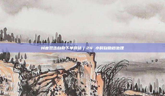 抖音双击自助下单网站｜24 小时自助秒处理