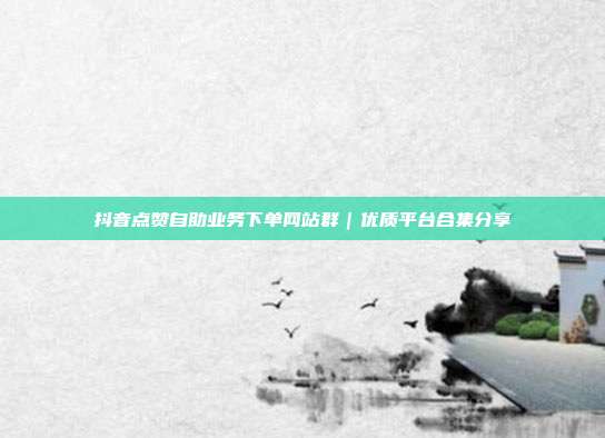 抖音点赞自助业务下单网站群｜优质平台合集分享