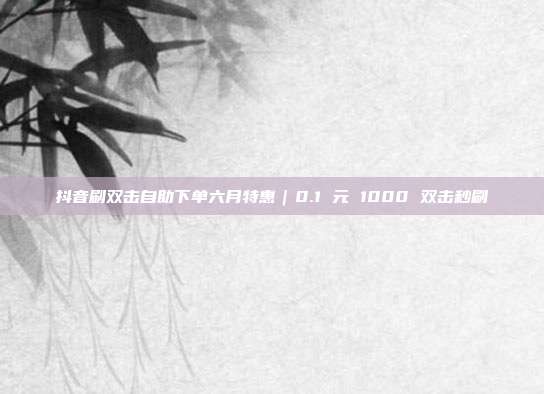 抖音刷双击自助下单六月特惠｜0.1 元 1000 双击秒刷