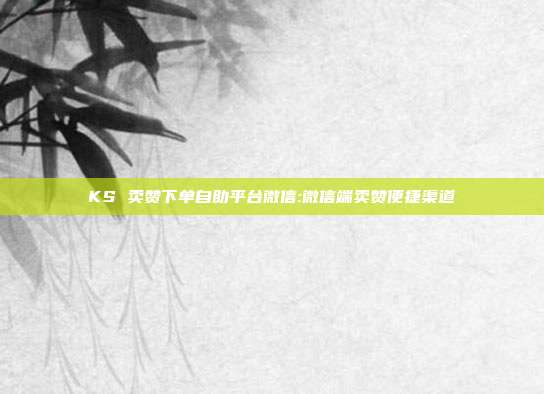 KS 卖赞下单自助平台微信:微信端卖赞便捷渠道