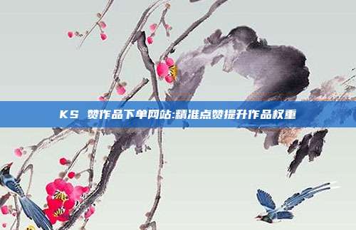 KS 赞作品下单网站:精准点赞提升作品权重