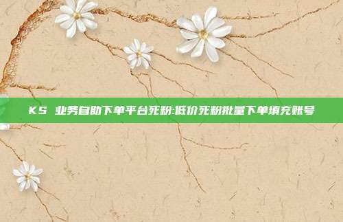 KS 业务自助下单平台死粉:低价死粉批量下单填充账号