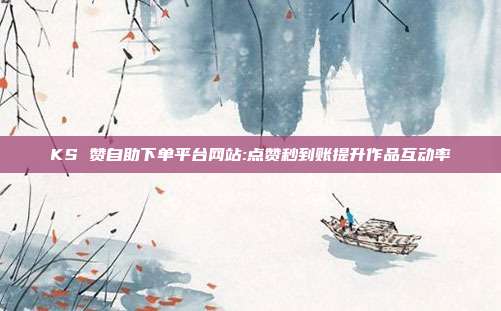 KS 赞自助下单平台网站:点赞秒到账提升作品互动率