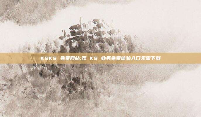 KSKS 免费网站:双 KS 业务免费体验入口无需下载
