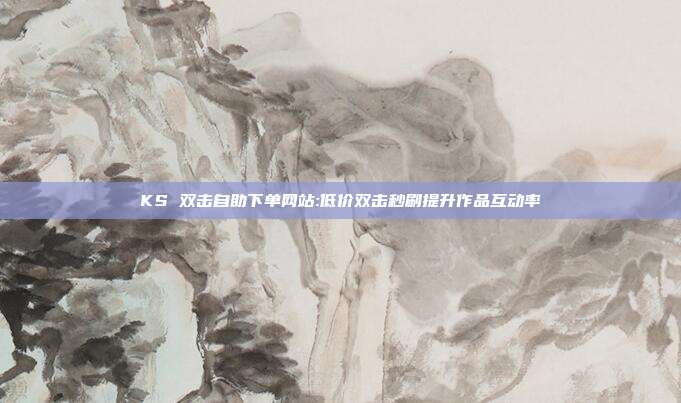 KS 双击自助下单网站:低价双击秒刷提升作品互动率