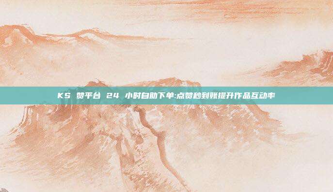 KS 赞平台 24 小时自助下单:点赞秒到账提升作品互动率