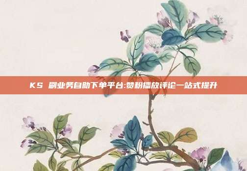 KS 刷业务自助下单平台:赞粉播放评论一站式提升