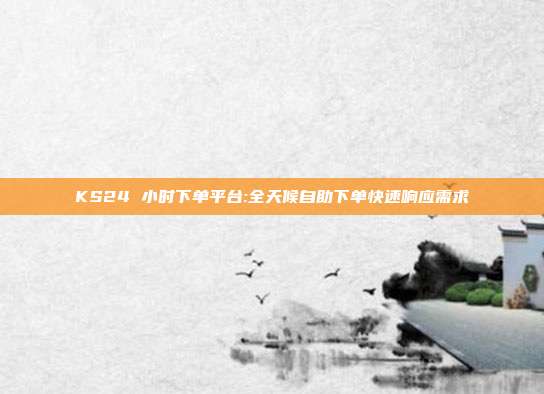 KS24 小时下单平台:全天候自助下单快速响应需求