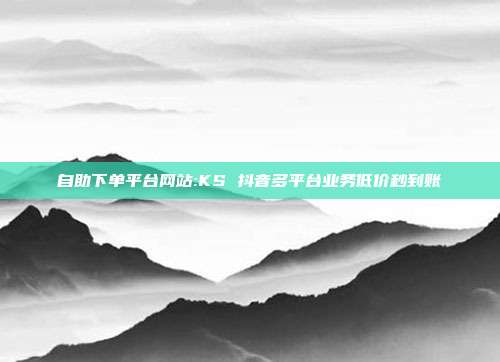 自助下单平台网站:KS 抖音多平台业务低价秒到账