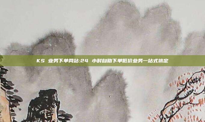 KS 业务下单网站:24 小时自助下单低价业务一站式搞定