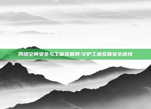网络空间安全与工业互联网:守护工业互联安全底线