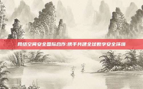 网络空间安全国际合作:携手共建全球数字安全环境