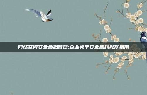 网络空间安全合规管理:企业数字安全合规操作指南