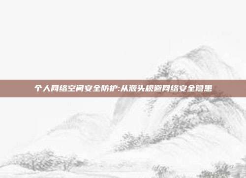 个人网络空间安全防护:从源头规避网络安全隐患