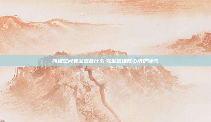 网络空间安全包含什么:完整梳理核心防护领域