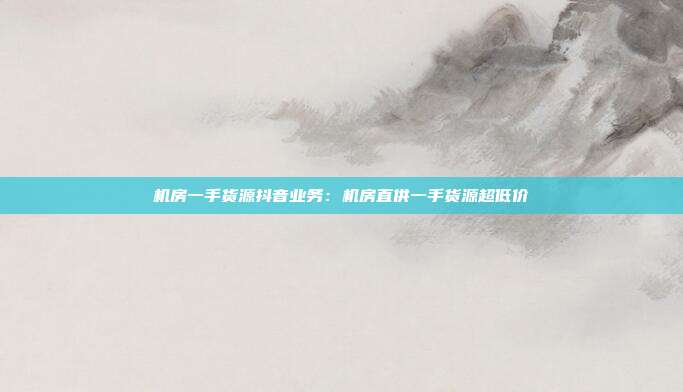 机房一手货源抖音业务：机房直供一手货源超低价