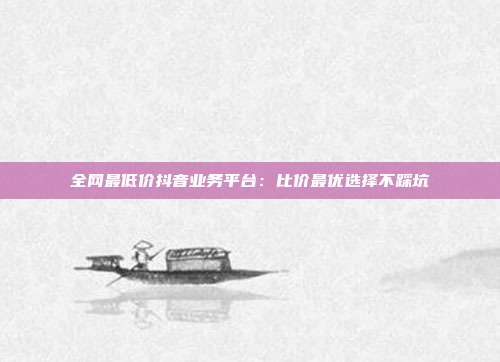 全网最低价抖音业务平台：比价最优选择不踩坑